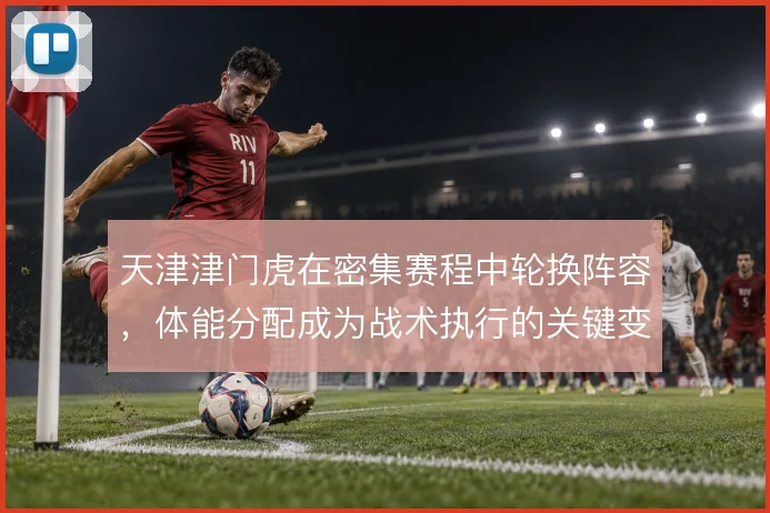 天津津门虎在密集赛程中轮换阵容，体能分配成为战术执行的关键变量