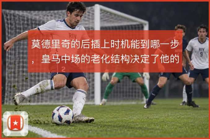 莫德里奇的后插上时机能到哪一步，皇马中场的老化结构决定了他的前插频率