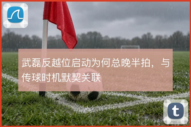 武磊反越位启动为何总晚半拍，与传球时机默契关联