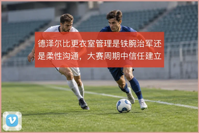 德泽尔比更衣室管理是铁腕治军还是柔性沟通，大赛周期中信任建立如何取舍