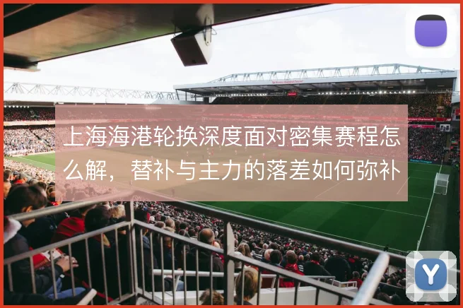 上海海港轮换深度面对密集赛程怎么解,替补与主力的落差如何弥补